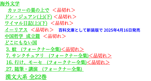 海外文学 カッコーの巣の上で ＜品切れ＞ ドン・ジュアン(上)(下) ＜品切れ＞ ワイマル日記(上)(下) ＜品切れ＞ イーリアス ＜品切れ＞　百科文庫として新装版で 2025年4月16日発売 中国哲学 成立篇 ＜品切れ＞ どこにもない国 3. 蚊　(フォークナー全集)＜品切れ＞ 7. サンクチュアリ　(フォークナー全集)＜品切れ＞ 16. 行け、モーセ　(フォークナー全集)＜品切れ＞ 27. 随筆・講演　(フォークナー全集) 漢文大系 全22巻