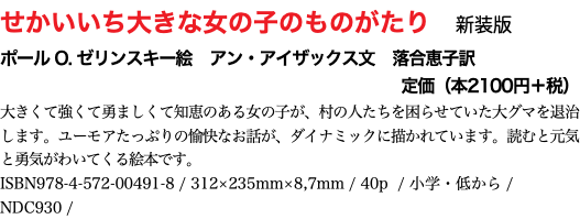 せかいいち大きな女の子のものがたり　新装版 ポール O. ゼリンスキー絵　アン・アイザックス文　落合恵子訳 定価（本2100円＋税） 大きくて強くて勇ましくて知恵のある女の子が、村の人たちを困らせていた大グマを退治します。ユーモアたっぷりの愉快なお話が、ダイナミックに描かれています。読むと元気と勇気がわいてくる絵本です。 ISBN978-4-572-00491-8 / 312×235mm×8,7mm / 40p / 小学・低から / NDC930 / 