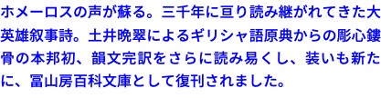 ホメーロスの声が蘇る。三千年に亘り読み継がれてきた大英雄叙事詩。土井晩翠によるギリシャ語原典からの彫心鏤骨の本邦初、韻文完訳をさらに読み易くし、装いも新たに、冨山房百科文庫として復刊されました。
